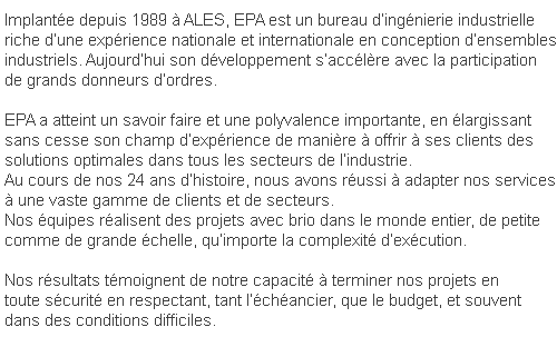 Implantée depuis 1989 à ALES, EPA est un bureau d’ingénierie industrielle riche d’une expérience nationale et internationale en conception d’ensemblesindustriels. Aujourd’hui son développement s’accélère avec la participation de grands donneurs d’ordres. EPA a atteint un savoir faire et une polyvalence importante, en élargissant sans cesse son champ d’expérience de manière à offrir à ses clients des solutions optimales dans tous les secteurs de l’industrie.Au cours de nos 24 ans d’histoire, nous avons réussi à adapter nos servicesà une vaste gamme de clients et de secteurs.Nos équipes réalisent des projets avec brio dans le monde entier, de petite comme de grande échelle, qu’importe la complexité d’exécution.Nos résultats témoignent de notre capacité à terminer nos projets en toute sécurité en respectant, tant l’échéancier, que le budget, et souvent dans des conditions difficiles.