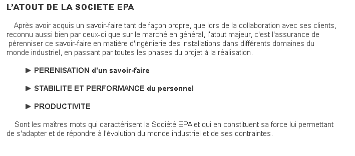 L’ATOUT DE LA SOCIETE EPA    Après avoir acquis un savoir-faire tant de façon propre, que lors de la collaboration avec ses clients, reconnu aussi bien par ceux-ci que sur le marché en général, l’atout majeur, c'est l'assurance de pérenniser ce savoir-faire en matière d'ingénierie des installations dans différents domaines du monde industriel, en passant par toutes les phases du projet à la réalisation.                ► PERENISATION d'un savoir-faire                 ► STABILITE ET PERFORMANCE du personnel                 ► PRODUCTIVITE    Sont les maîtres mots qui caractérisent la Société EPA et qui en constituent sa force lui permettant de s'adapter et de répondre à l'évolution du monde industriel et de ses contraintes. 