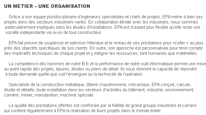 UN METIER – UNE ORGANISATION    Grâce à son équipe pluridisciplinaire d’ingénieurs spécialistes et chefs de projets, EPA mène à bien sesprojets dans des secteurs industriels variés. En collaboration étroite avec les industriels, nous sommes particulièrement impliqués dans les études d’installations. EPA est d’autant plus flexible qu’elle reste une société indépendante vis-à-vis de tout constructeur.     EPA fait preuve de souplesse et optimise l’étendue et le niveau de ses prestations pour «coller » au plusprés des objectifs spécifiques de ses clients. En outre, son approche est personnalisée pour tenir comptedes impératifs techniques de chaque projet et y intégrer les ressources, tant humaines que matérielles.    La compétence des hommes de notre B.E et la performance de notre outil informatique permet une miseau point rapide des projets, épures, études ou plans de détail. Ils nous donnent la capacité de répondre à toute demande quelle que soit l’envergure ou la technicité de l’opération.    Spécialiste de la construction métallique, tôlerie chaudronnerie, mécanique, EPA conçoit, calcule, étudie et détaille, toute installation dans les secteurs d’activités du bâtiment, industrie, environnement, carrière, minier, manutention, machine spéciale.    La qualité des prestations offertes est confirmée par la fidélité de grand groupe industriels et carriersqui confient régulièrement à EPA la réalisation de leurs projets dans le monde entier.