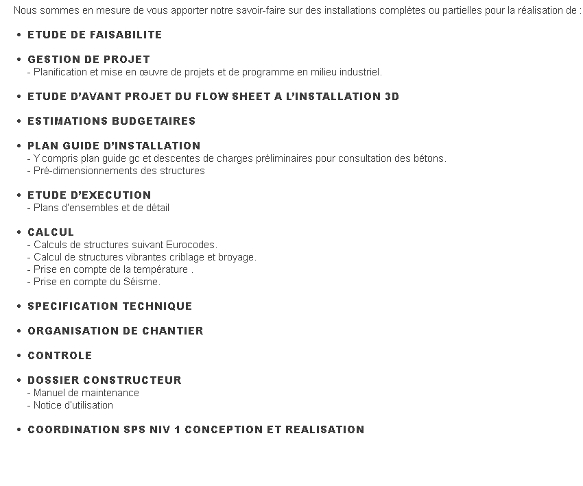 Nous sommes en mesure de vous apporter notre savoir-faire sur des installations complètes ou partielles pour la réalisation de :                                                     •      ETUDE DE FAISABILITE    •      GESTION DE PROJET         - Planification et mise en œuvre de projets et de programme en milieu industriel.     •      ETUDE D’AVANT PROJET DU FLOW SHEET A L’INSTALLATION 3D    •      ESTIMATIONS BUDGETAIRES    •      PLAN GUIDE D’INSTALLATION         - Y compris plan guide gc et descentes de charges préliminaires pour consultation des bétons.         - Pré-dimensionnements des structures      •      ETUDE D’EXECUTION         - Plans d’ensembles et de détail    •      CALCUL         - Calculs de structures suivant Eurocodes.         - Calcul de structures vibrantes criblage et broyage.         - Prise en compte de la température .         - Prise en compte du Séisme.                    •      SPECIFICATION TECHNIQUE      •      ORGANISATION DE CHANTIER    •      CONTROLE    •      DOSSIER CONSTRUCTEUR         - Manuel de maintenance         - Notice d’utilisation    •      COORDINATION SPS NIV 1 CONCEPTION ET REALISATION