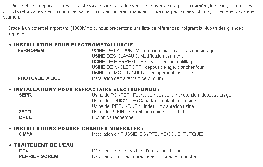  EPA développe depuis toujours un vaste savoir faire dans des secteurs aussi variés que : la carrière, le minier, le verre, les produits réfractaires électrofondu, les salins, manutention vrac, manutention de charges isolées, chimie, cimenterie, papeterie, bâtiment.    Grâce à un potentiel important, (1800h/mois) nous présentons une liste de références intégrant la plupart des grandes entreprises.    •      INSTALLATION POUR ELECTROMETALLURGIE            FERROPEM                                                                    USINE DE LAUDUN : Manutention, outilllages, dépoussiérage                                                                                                            USINE DES CLAVAUX : Modification batiment                                                                                                             USINE DE PIERREFITTES : Manutention, outilllages                                                                                                             USINE DE ANGLEFORT : dépoussiérage, plancher four                                                                                                            USINE DE MONTRICHER : équippements d’essais                   PHOTOVOLTAÏQUE                                              Installation de traitement de silicium    •      INSTALLATIONS POUR REFRACTAIRE ELECTROFONDU :              SEPR                                                                                              Usine du PONTET : Fours, composition, manutention, dépoussiérage                                                                                                                                Usine de LOUISVILLE (Canada) : Implantation usine                                                                                                                                Usine de  PERUNDURAI (Inde) : Implantation usine             ZEPR                                                                                              Usine de PEKIN : Implantation usine  Four 1 et 2             CREE                                                                                              Fusion de recherche    •      INSTALLATIONS POUDRE CHARGES MINERALES :              OMYA                                                                                              Installation en RUSSIE, EGYPTE, MEXIQUE, TURQUIE    •      TRAITEMENT DE L’EAU             OTV                                                                                                Dégrilleur primaire station d’épuration LE HAVRE             PERRIER SOREM                                                            Dégrilleurs mobiles a bras télèscopiques et à poche